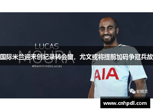 国际米兰迎来创纪录转会窗，尤文或将提前加码争冠兵故