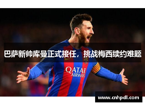 巴萨新帅库曼正式接任，挑战梅西续约难题