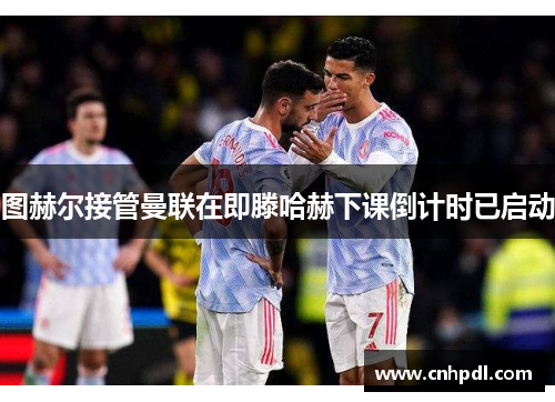 图赫尔接管曼联在即滕哈赫下课倒计时已启动