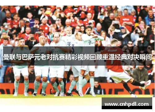 曼联与巴萨元老对抗赛精彩视频回顾重温经典对决瞬间