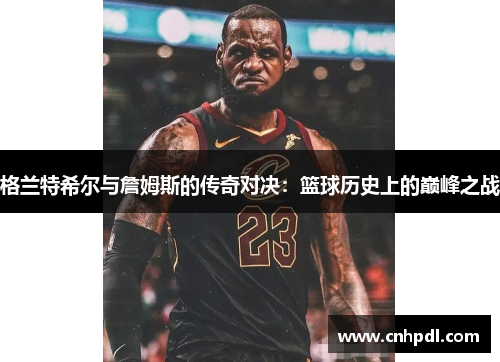 格兰特希尔与詹姆斯的传奇对决：篮球历史上的巅峰之战